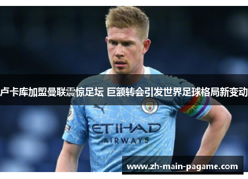 卢卡库加盟曼联震惊足坛 巨额转会引发世界足球格局新变动 卢卡库加盟曼联震惊足坛 巨额转会引发世界足球格局新变动