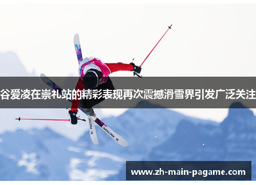 谷爱凌在崇礼站的精彩表现再次震撼滑雪界引发广泛关注