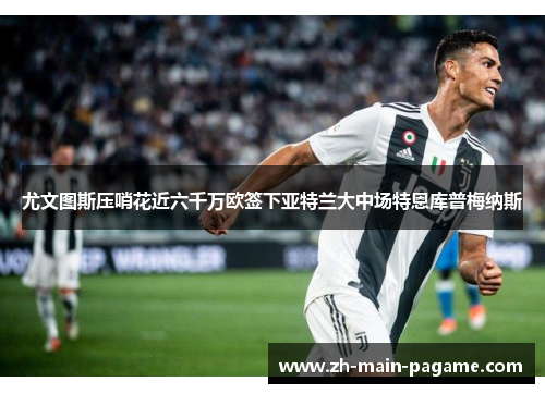 尤文图斯压哨花近六千万欧签下亚特兰大中场特恩库普梅纳斯